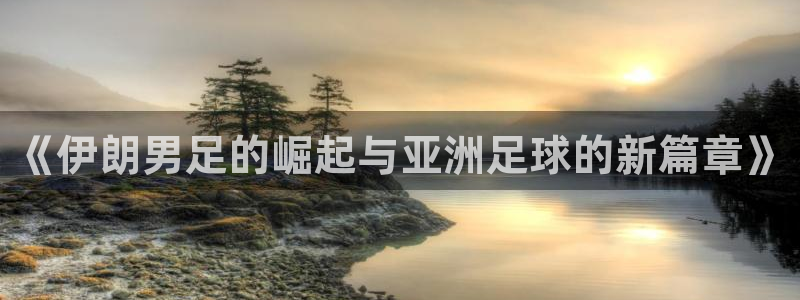 男足世界杯预选赛赛程：《伊朗男足的崛起与亚洲足球的新篇章》